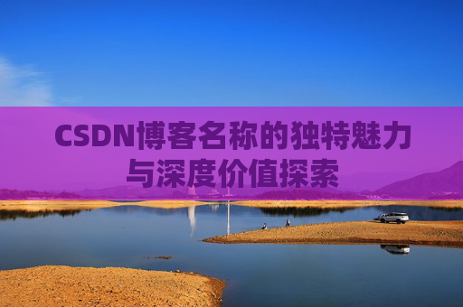 CSDN博客名称的独特魅力与深度价值探索 CSDN博客名称的独特魅力与深度价值探索